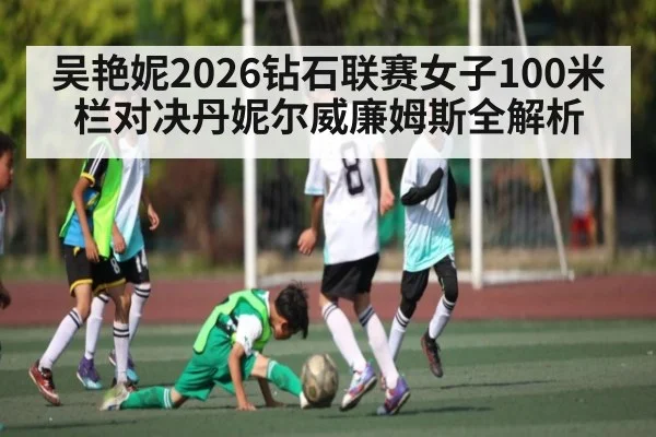 吴艳妮2026钻石联赛女子100米栏对决丹妮尔威廉姆斯全解析（kaiyun）